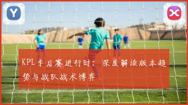 KPL季后赛进行时：深度解读版本趋势与战队战术博弈