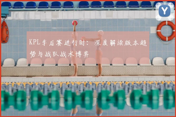 KPL季后赛进行时：深度解读版本趋势与战队战术博弈