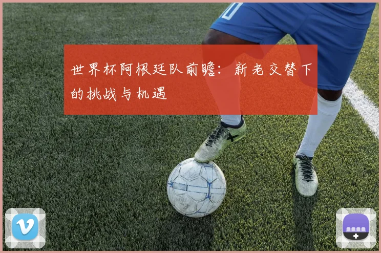 世界杯阿根廷队前瞻:新老交替下的挑战与机遇