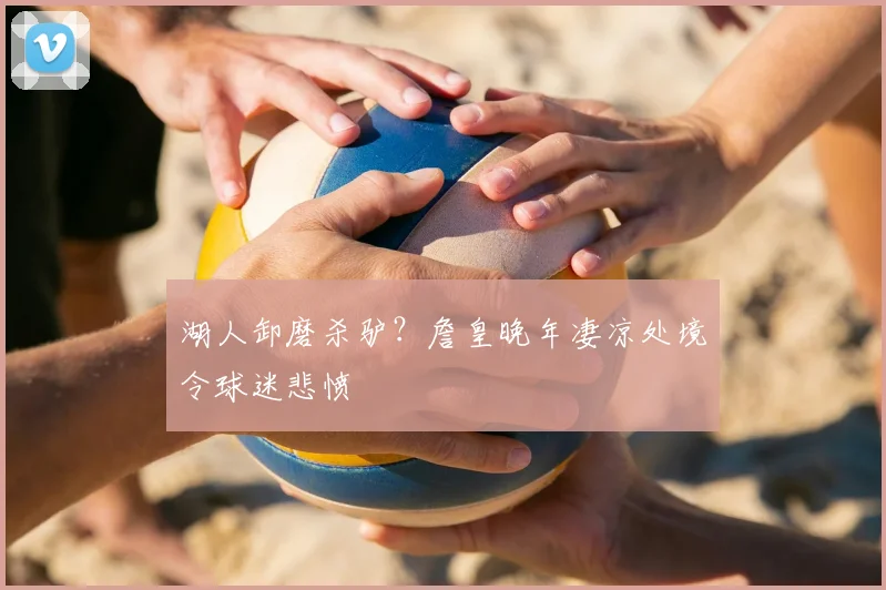 湖人卸磨杀驴?詹皇晚年凄凉处境令球迷悲愤