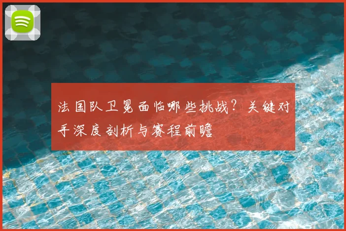 法国队卫冕面临哪些挑战？关键对手深度剖析与赛程前瞻