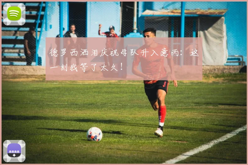 德罗西洒泪庆祝母队升入意丙:这一刻我等了太久!