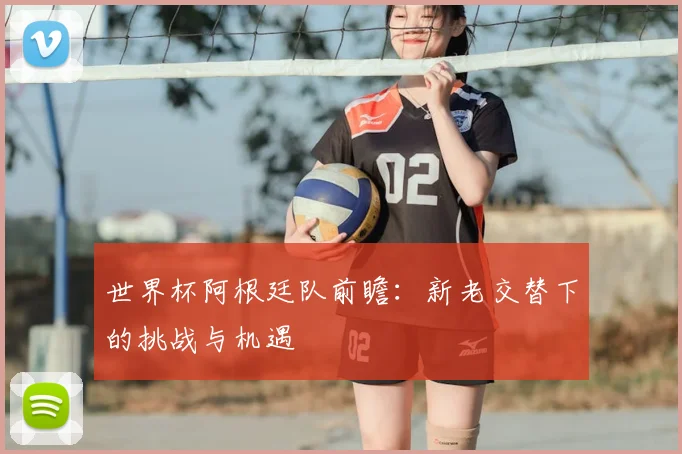 世界杯阿根廷队前瞻:新老交替下的挑战与机遇