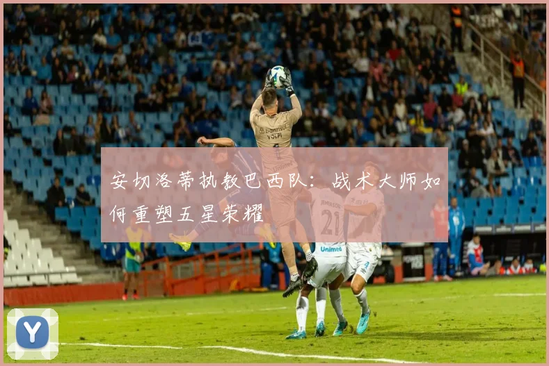 安切洛蒂执教巴西队:战术大师如何重塑五星荣耀