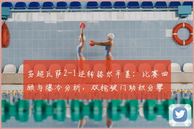 芬超瓦萨2-1逆转赫尔辛基：比赛回顾与爆冷分析，双枪破门助积分攀升