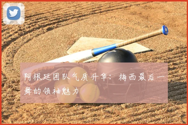 阿根廷团队气质升华：梅西最后一舞的领袖魅力
