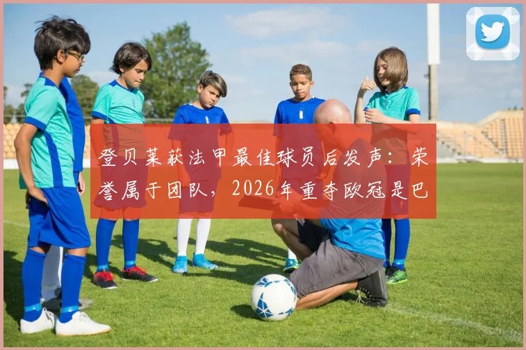 登贝莱获法甲最佳球员后发声：荣誉属于团队，2026年重夺欧冠是巴黎终极使命