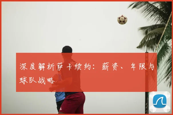 深度解析萨卡续约:薪资、年限与球队战略